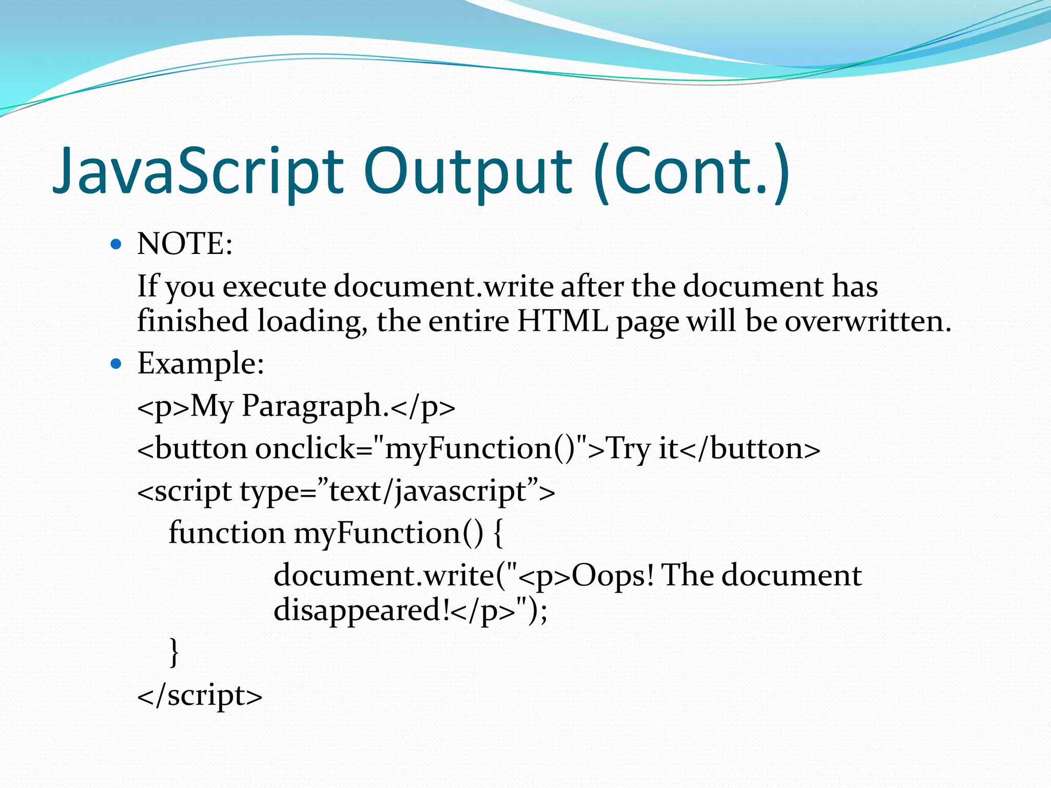 JavaScript Output (Cont.)
 NOTE:

If you execute document.write after the document has
finished loading, the entire HTML page will be overwritten.
 Example:
<p>My Paragraph.</p>
<button onclick="myFunction()">Try it</button>
<script type=”text/javascript”>
function myFunction() {
document.write("<p>Oops! The document
disappeared!</p>");
}
</script>

 