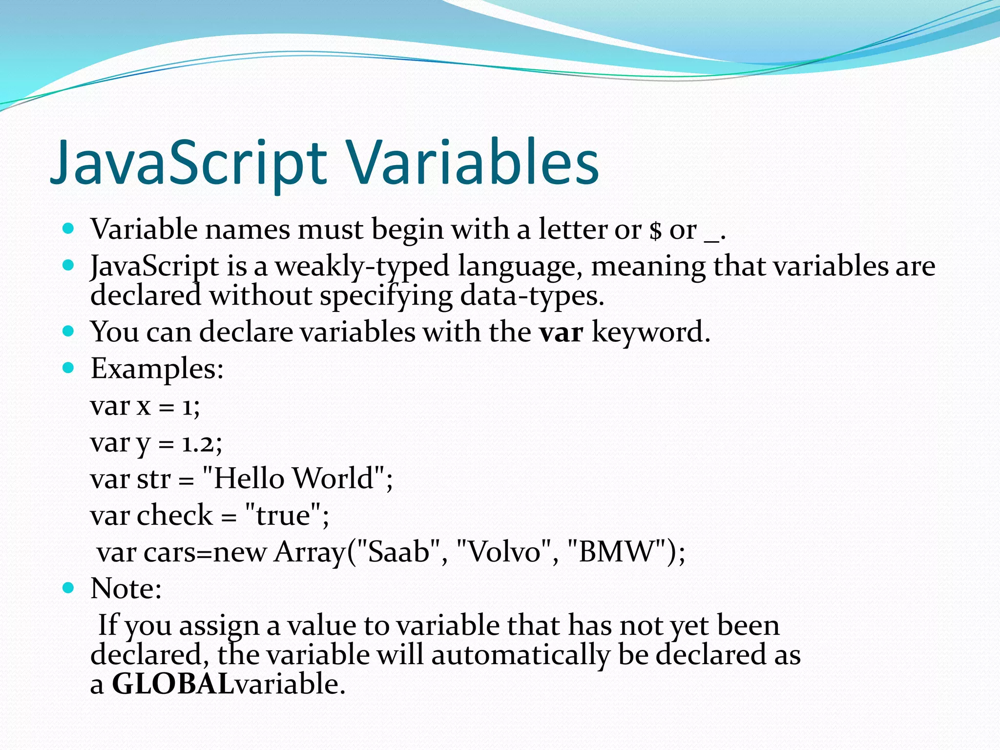 JavaScript Variables
 Variable names must begin with a letter or $ or _.
 JavaScript is a weakly-typed language, meaning that variables are

declared without specifying data-types.
 You can declare variables with the var keyword.
 Examples:
var x = 1;
var y = 1.2;
var str = "Hello World";
var check = "true";
var cars=new Array("Saab", "Volvo", "BMW");
 Note:
If you assign a value to variable that has not yet been
declared, the variable will automatically be declared as
a GLOBALvariable.

 
