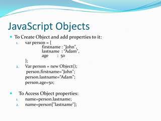 JavaScript Objects
 To Create Object and add properties to it:
1.
var person = {
firstname : "John",
lastname : “Adam",
age
: 50
};
2.
Var person = new Object();
person.firstname="John";
person.lastname=“Adam";
person.age=50;


To Access Object properties:
1.
2.

name=person.lastname;
name=person["lastname"];

 