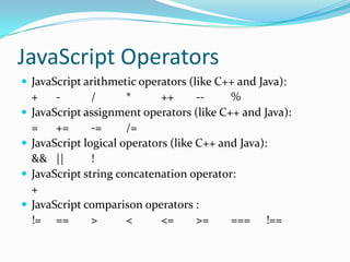 JavaScript Operators
 JavaScript arithmetic operators (like C++ and Java):





+
/
*
++
-%
JavaScript assignment operators (like C++ and Java):
=
+=
-=
/=
JavaScript logical operators (like C++ and Java):
&& ||
!
JavaScript string concatenation operator:
+
JavaScript comparison operators :
!= ==
>
<
<=
>=
=== !==

 