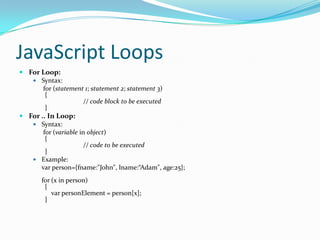 JavaScript Loops
 For Loop:
 Syntax:
for (statement 1; statement 2; statement 3)
{
// code block to be executed
}
 For .. In Loop:
 Syntax:
for (variable in object)
{
// code to be executed
}
 Example:
var person={fname:"John", lname:“Adam", age:25};
for (x in person)
{
var personElement = person[x];
}

 