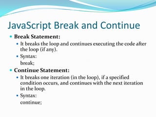 JavaScript Break and Continue
 Break Statement:
 It breaks the loop and continues executing the code after
the loop (if any).
 Syntax:
break;
 Continue Statement:
 It breaks one iteration (in the loop), if a specified
condition occurs, and continues with the next iteration
in the loop.
 Syntax:
continue;

 