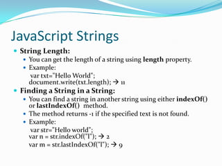 JavaScript Strings
 String Length:
 You can get the length of a string using length property.
 Example:
var txt="Hello World";
document.write(txt.length);  11
 Finding a String in a String:
 You can find a string in another string using either indexOf()
or lastIndexOf() method.
 The method returns -1 if the specified text is not found.
 Example:
var str="Hello world";
var n = str.indexOf("l");  2
var m = str.lastIndexOf("l");  9

 