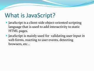 What is JavaScript?
 JavaScript is a client-side object-oriented scripting

language that is used to add interactivity to static
HTML pages.
 JavaScript is mainly used for validating user input in
web forms, reacting to user events, detecting
browsers, etc…

 