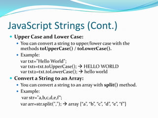 JavaScript Strings (Cont.)
 Upper Case and Lower Case:
 You can convert a string to upper/lower case with the
methods toUpperCase() / toLowerCase().
 Example:
var txt="Hello World";
var txt1=txt.toUpperCase();  HELLO WORLD
var txt2=txt.toLowerCase();  hello world
 Convert a String to an Array:
 You can convert a string to an array with split() method.
 Example:
var str="a,b,c,d,e,f“;
var arr=str.split(",");  array {“a”, “b”, “c”, “d”, “e”, “f”}

 