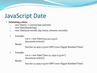 JavaScript Date
 Initiating a date:
1.
new Date(); // current date and time
2.
new Date(dateString);
3.
new, Date(year month, day, hours, minutes, seconds);


Example:
var n = new Date(79,5,24,11,33,o);
document.write(n);
Result:
Sun Jun 24 1979 11:33:00 GMT+0200 (Egypt Standard Time)



Example:
var n = new Date("June 24, 1979 11:33:00");
document.write(n);
Result:
Sun Jun 24 1979 11:33:00 GMT+0200 (Egypt Standard Time)

 