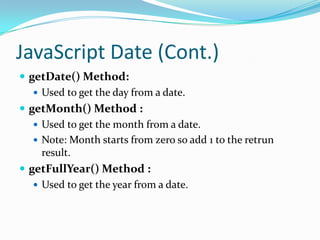 JavaScript Date (Cont.)
 getDate() Method:
 Used to get the day from a date.
 getMonth() Method :
 Used to get the month from a date.
 Note: Month starts from zero so add 1 to the retrun
result.
 getFullYear() Method :
 Used to get the year from a date.

 