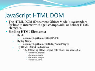 JavaScript HTML DOM
 The HTML DOM (Document Object Model) is a standard

for how to interact with (get, change, add, or delete) HTML
elements.
 Finding HTML Elements:
1.

2.
3.

By Id:

document.getElementById(“id");
By Tag Name:

document.getElementsByTagName(“tag");
By HTML Object Collections:

The following HTML object collections are accessible:
•
•
•
•

document.anchors
document.forms
document.images
document.links

 