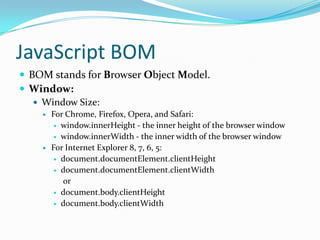 JavaScript BOM
 BOM stands for Browser Object Model.
 Window:
 Window Size:




For Chrome, Firefox, Opera, and Safari:
 window.innerHeight - the inner height of the browser window
 window.innerWidth - the inner width of the browser window
For Internet Explorer 8, 7, 6, 5:
 document.documentElement.clientHeight
 document.documentElement.clientWidth
or
 document.body.clientHeight
 document.body.clientWidth

 