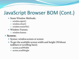JavaScript Browser BOM (Cont.)
 Some Window Methods:
 window.open()
 window.close()
 window.resizeTo()
 Window Frames:
 window.frames

 Screen:
 Syntax: window.screen or screen
 To get the available screen width and height (Without
taskbars or scrolling bars):



screen.availWidth
screen.availHeight

 