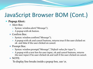 JavaScript Browser BOM (Cont.)
 Popup Alert:
 Alert Box:



Syntax: window.alert(“Message");
A popup with ok button.

 Confirm Box:



Syntax: window.confirm(“Message");
A popup with ok and cancel buttons, returns true if the user clicked on
ok and false if the user clicked on cancel.

 Prompt Box:



Syntax: window.prompt(“Message","Default value for input");
A popup with a text box for user input, ok and cancel buttons, returns
the user input if he user clicked ok and null if the user clicked on cancel.

 NOTE:

To display line breaks inside a popup box, use n.

 