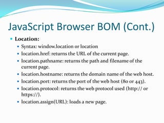 JavaScript Browser BOM (Cont.)
 Location:
 Syntax: window.location or location
 location.href: returns the URL of the current page.
 location.pathname: returns the path and filename of the
current page.
 location.hostname: returns the domain name of the web host.
 location.port: returns the port of the web host (80 or 443).
 location.protocol: returns the web protocol used (http:// or
https://).
 location.assign(URL): loads a new page.

 