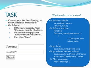 TASK
 Create a page like the following, and
then validate for empty fields.
 On Submit:
1.
If Username is empty: Alert
“Username must be filled out.”.
2.
If Password is empty: Alert
“Password must be filled out.”.
3.
Else: Alert “Done.”.

What needed to be known?
•To define a variable:
var variable_name =
variable_value;
•To define a function:
function
function_name(parameters…)
{
// Code goes here
return value;
}
•To get form:
document.forms[“form id“];
•To get value of element in form:
document.forms[“form id“][“name
attribute of the element”].value;
•To Alert a message:
Alert(“Message”);

 
