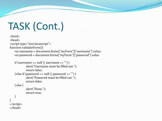 TASK (Cont.)
<html>
<head>
<script type="text/javascript">
function validateForm(){
var username = document.forms["myForm"]["username"].value;
var password = document.forms["myForm"]["password"].value
if (username == null || username == "") {
alert("Username must be filled out.");
return false;
} else if (password == null || password == "") {
alert("Password must be filled out.");
return false;
} else {
alert("Done.");
return true;
}
}
</script>
</head>

 