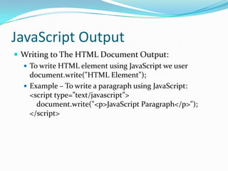 JavaScript Output
 Writing to The HTML Document Output:
 To write HTML element using JavaScript we user
document.write("HTML Element");
 Example – To write a paragraph using JavaScript:
<script type=”text/javascript”>
document.write("<p>JavaScript Paragraph</p>");
</script>

 