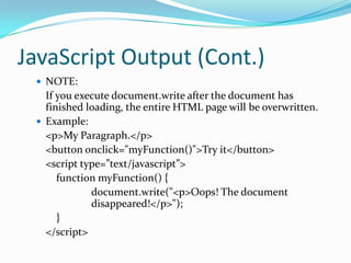 JavaScript Output (Cont.)
 NOTE:

If you execute document.write after the document has
finished loading, the entire HTML page will be overwritten.
 Example:
<p>My Paragraph.</p>
<button onclick="myFunction()">Try it</button>
<script type=”text/javascript”>
function myFunction() {
document.write("<p>Oops! The document
disappeared!</p>");
}
</script>

 