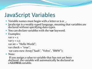 JavaScript Variables
 Variable names must begin with a letter or $ or _.
 JavaScript is a weakly-typed language, meaning that variables are

declared without specifying data-types.
 You can declare variables with the var keyword.
 Examples:
var x = 1;
var y = 1.2;
var str = "Hello World";
var check = "true";
var cars=new Array("Saab", "Volvo", "BMW");
 Note:
If you assign a value to variable that has not yet been
declared, the variable will automatically be declared as
a GLOBALvariable.

 
