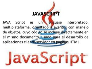 JAVASCRIPT
JAVA Script es un lenguaje interpretado,
multiplataforma, orientado a eventos con manejo
de objetos, cuyo código se incluye directamente en
el mismo documento, usado para el desarrollo de
aplicaciones cliente-servidor en paginas HTML.

 