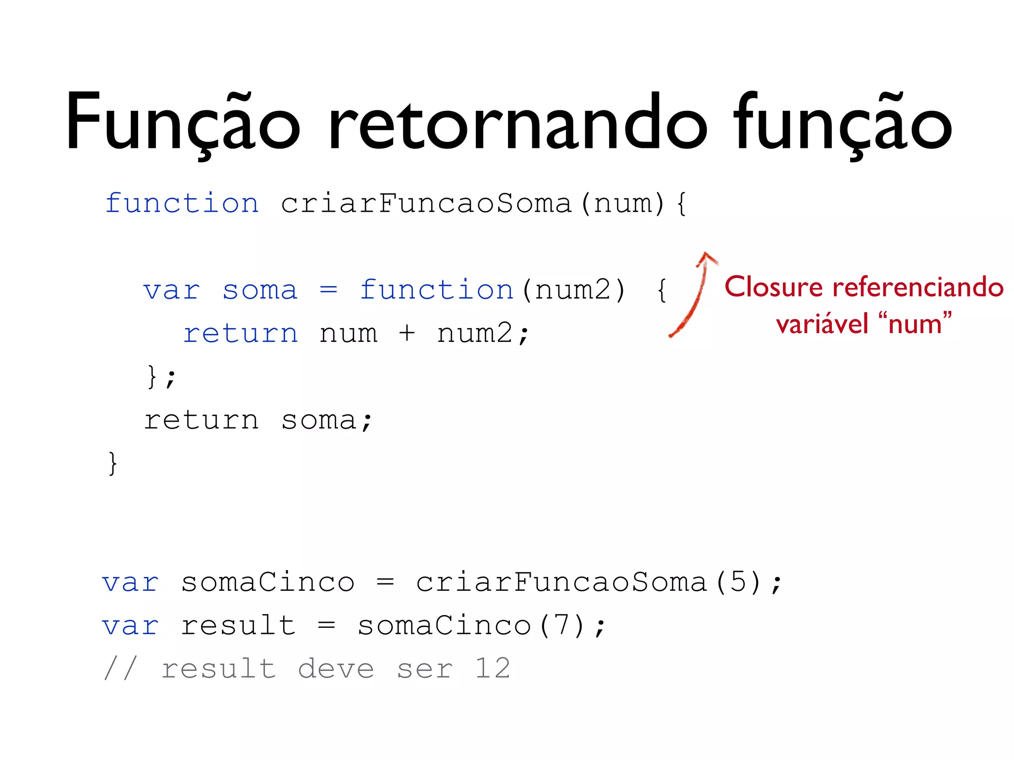 EscopoArquivo teste.js
Escopo Global
Escopo função soma
Escopo função teste
Escopo função testeInterno
var x = 1;
function soma (n1, n2) {
return n1 + n2;
}
function teste () {
var y = 3;
function testeInterno () {
var z = 4;
w = 10; // variável global
}
}
 