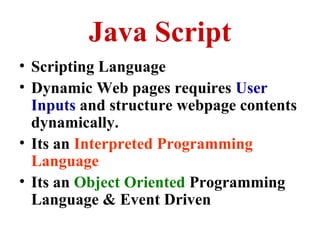Java Script
• Scripting Language
• Dynamic Web pages requires User
Inputs and structure webpage contents
dynamically.
• Its an Interpreted Programming
Language
• Its an Object Oriented Programming
Language & Event Driven

 