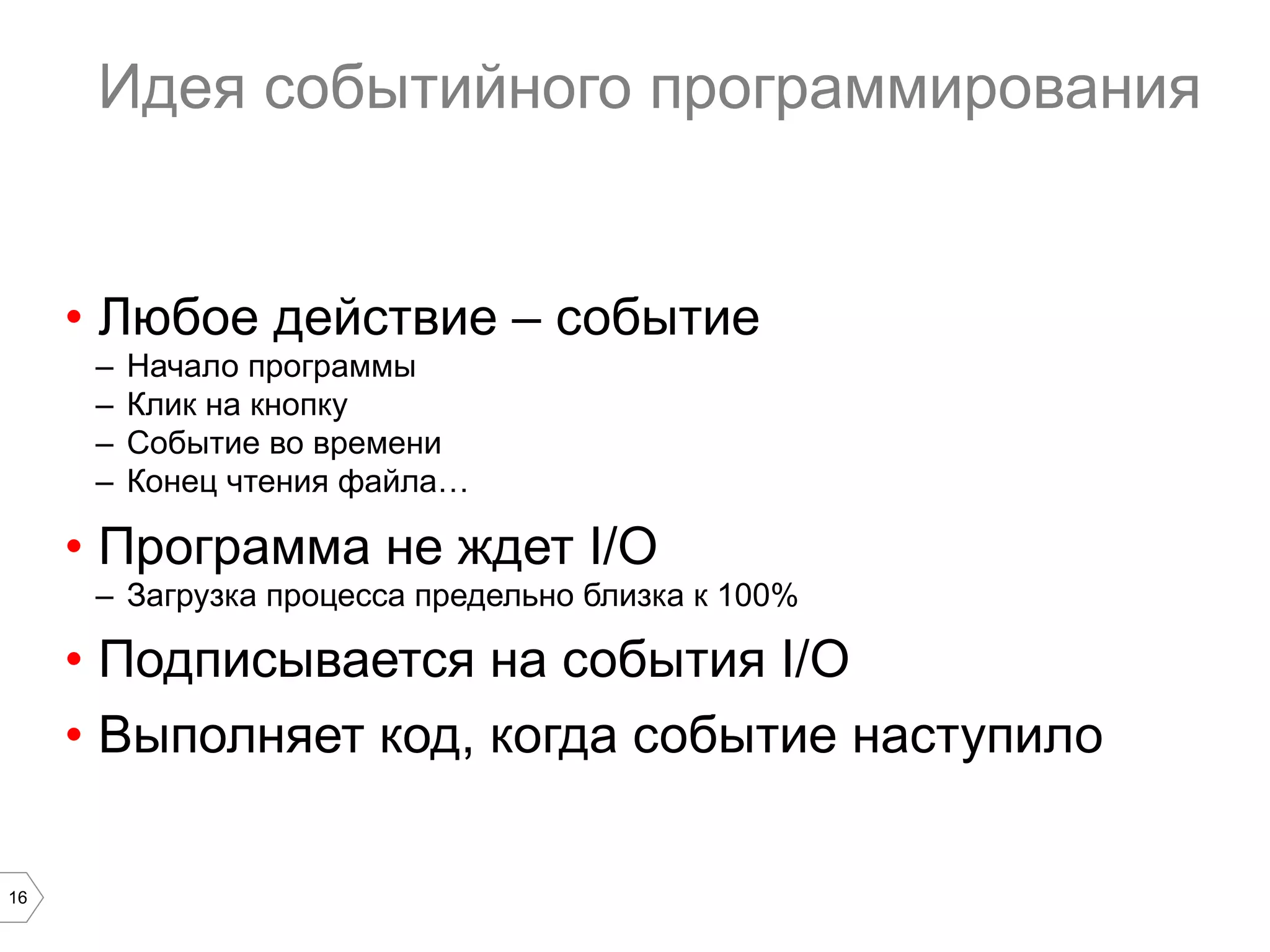 16
Идея событийного программирования
•  Любое действие – событие
–  Начало программы
–  Клик на кнопку
–  Событие во времени
–  Конец чтения файла…
•  Программа не ждет I/O
–  Загрузка процесса предельно близка к 100%
•  Подписывается на события I/O
•  Выполняет код, когда событие наступило
 