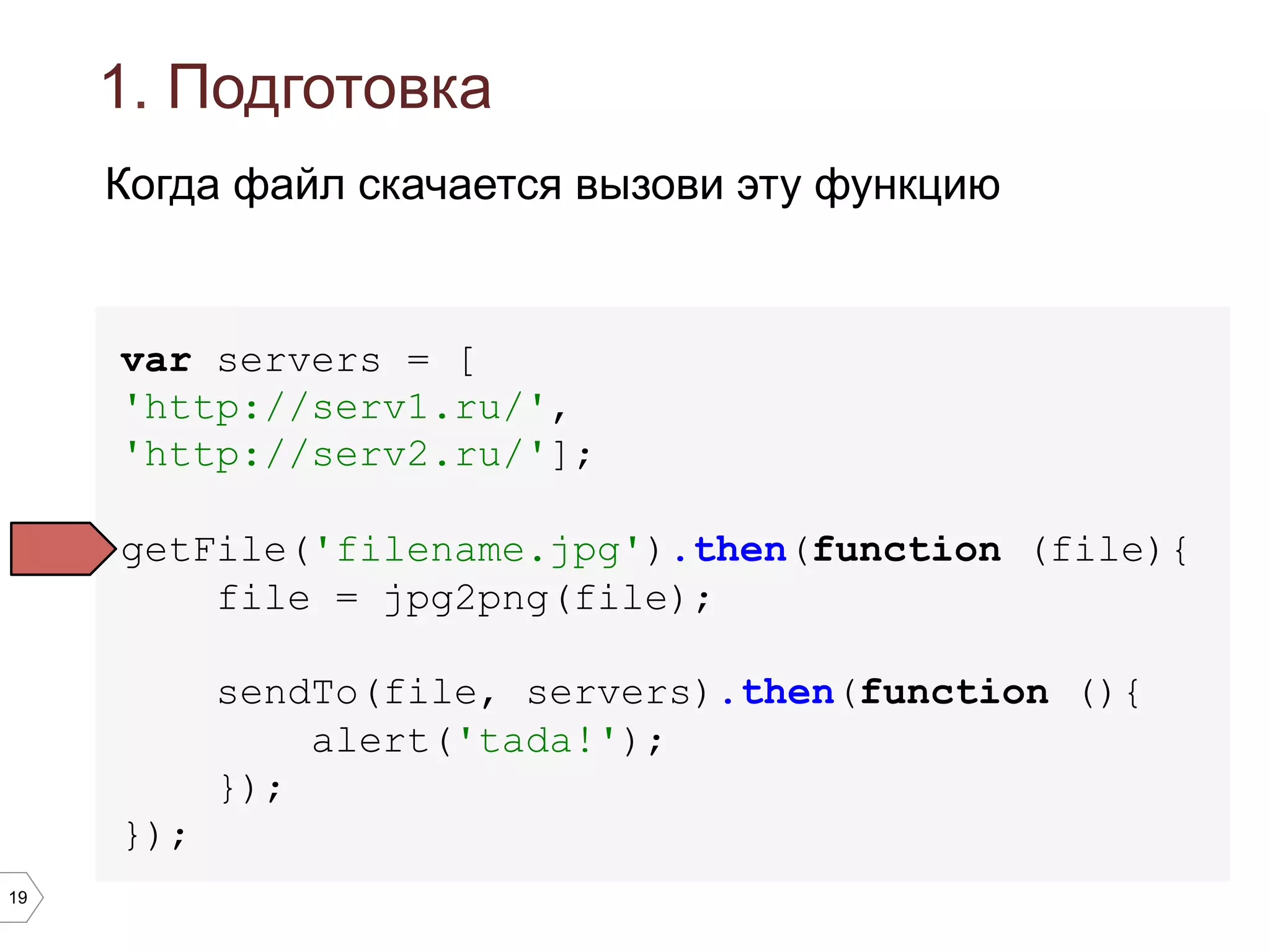 19
1. Подготовка
var servers = [
'http://serv1.ru/',
'http://serv2.ru/'];
getFile('filename.jpg').then(function (file){
file = jpg2png(file);
sendTo(file, servers).then(function (){
alert('tada!');
});
});
Когда файл скачается вызови эту функцию
 