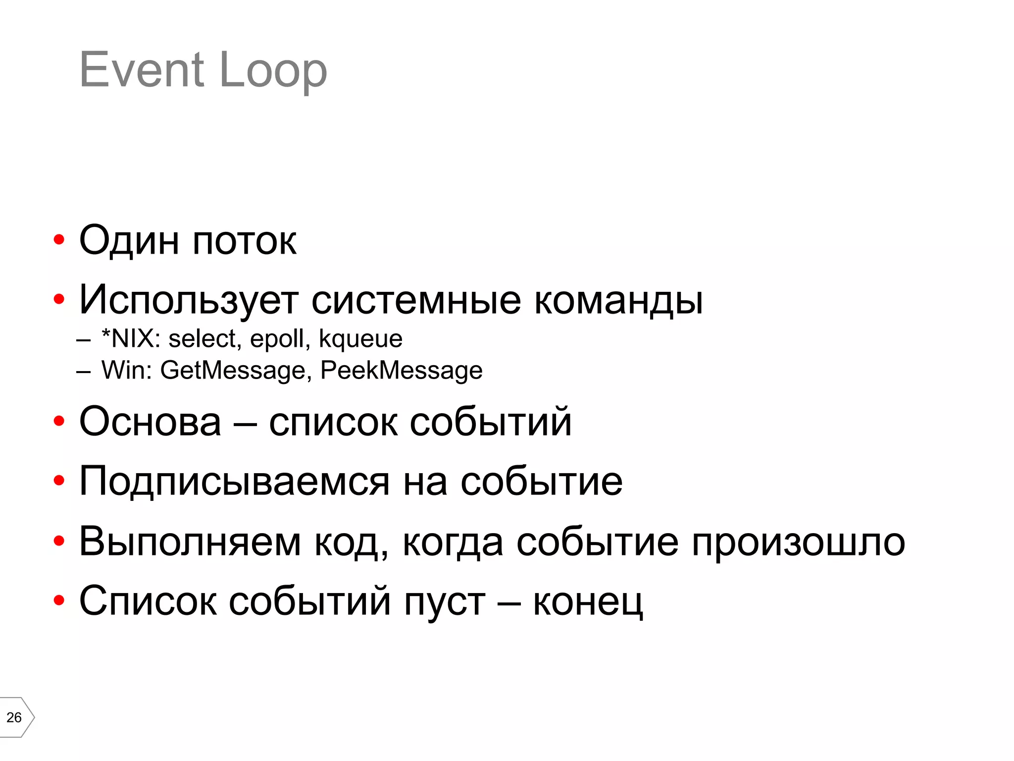 26
Event Loop
•  Один поток
•  Использует системные команды
–  *NIX: select, epoll, kqueue
–  Win: GetMessage, PeekMessage
•  Основа – список событий
•  Подписываемся на событие
•  Выполняем код, когда событие произошло
•  Список событий пуст – конец
 