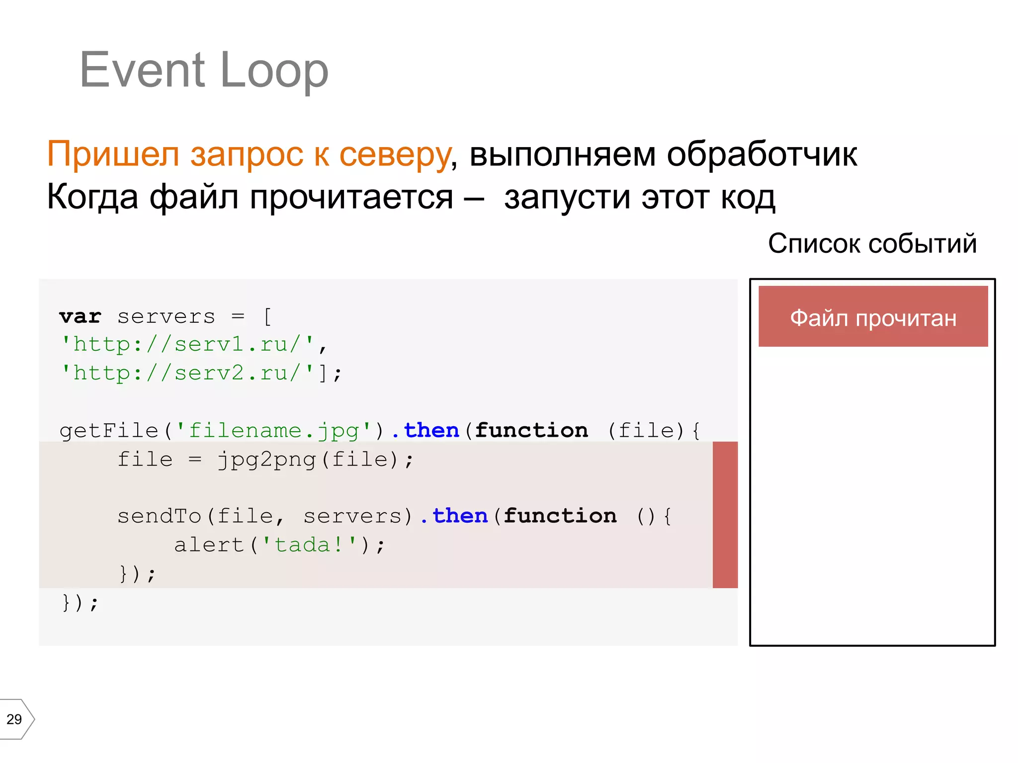29
Event Loop
var servers = [
'http://serv1.ru/',
'http://serv2.ru/'];
getFile('filename.jpg').then(function (file){
file = jpg2png(file);
sendTo(file, servers).then(function (){
alert('tada!');
});
});
Список событий
Пришел запрос к северу, выполняем обработчик
Когда файл прочитается – запусти этот код
Файл прочитан
 
