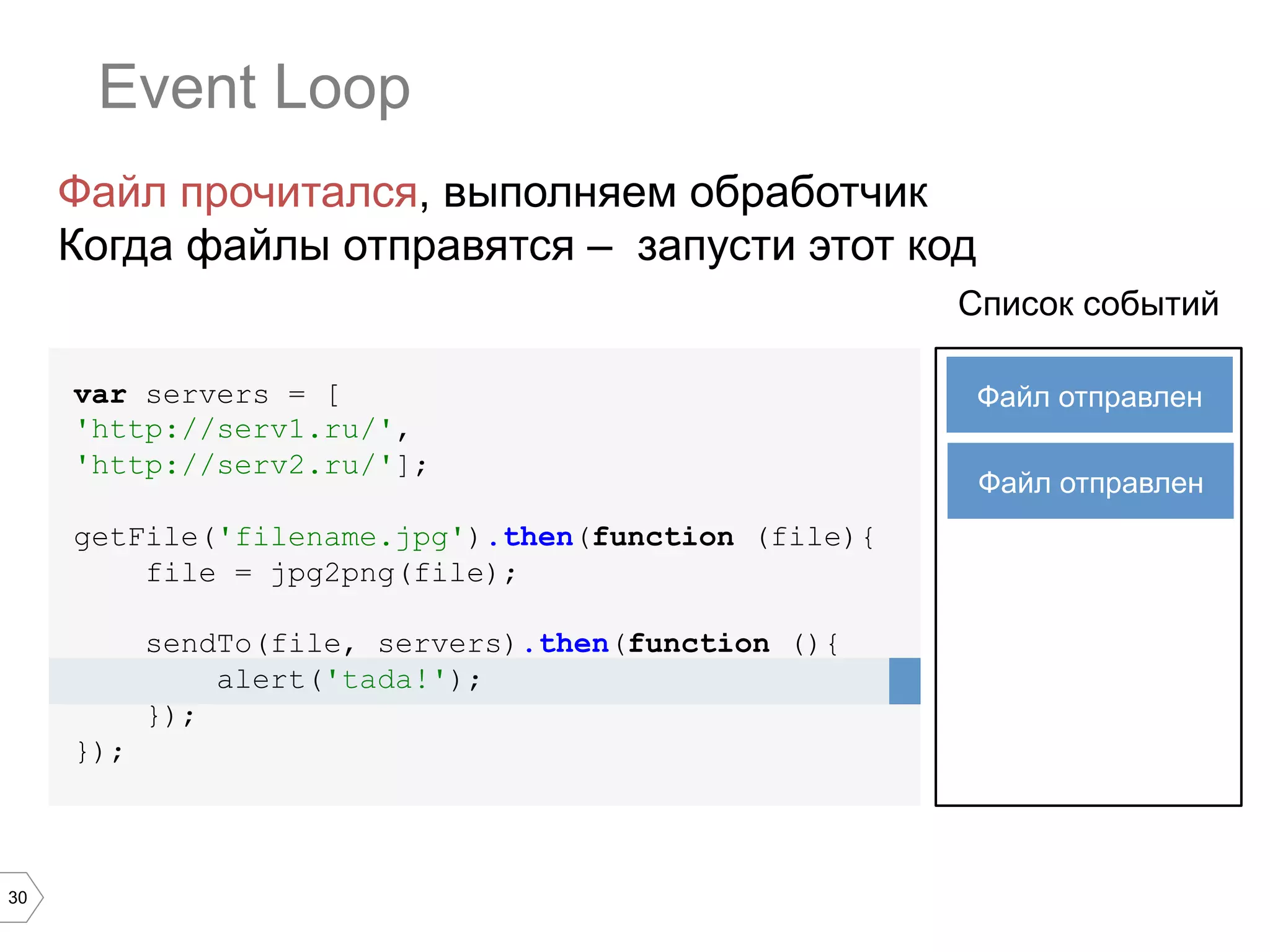 30
Event Loop
var servers = [
'http://serv1.ru/',
'http://serv2.ru/'];
getFile('filename.jpg').then(function (file){
file = jpg2png(file);
sendTo(file, servers).then(function (){
alert('tada!');
});
});
Список событий
Файл прочитался, выполняем обработчик
Когда файлы отправятся – запусти этот код
Файл отправлен
Файл отправлен
 