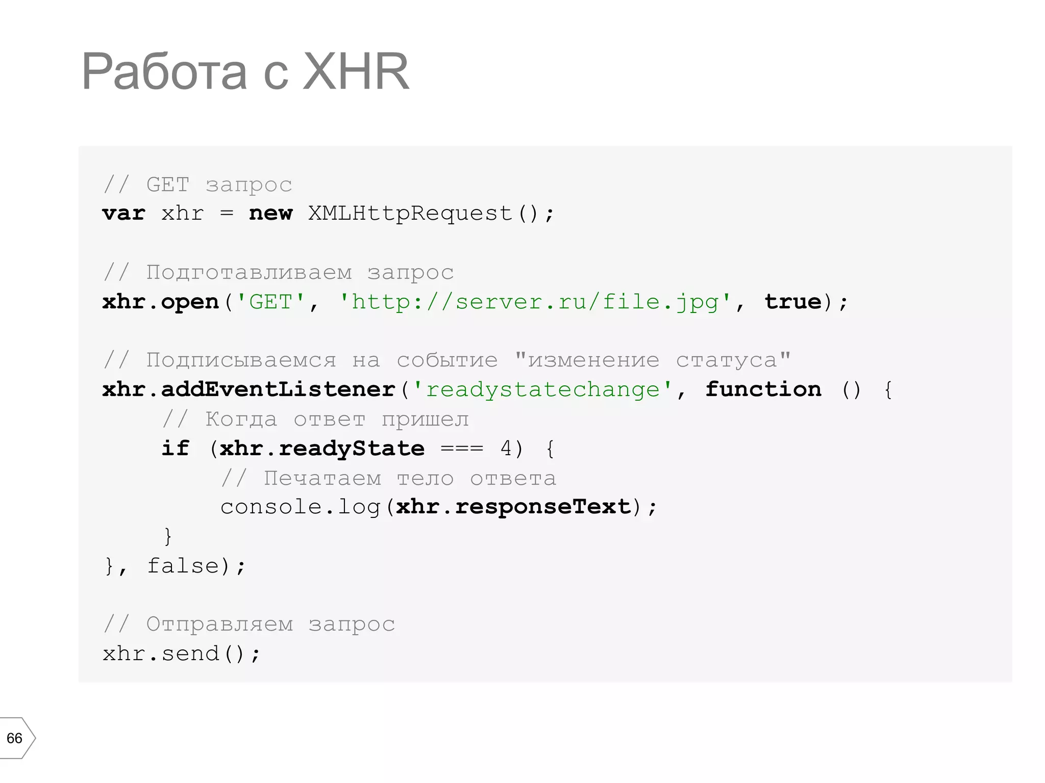 66
// GET запрос
var xhr = new XMLHttpRequest();
// Подготавливаем запрос
xhr.open('GET', 'http://server.ru/file.jpg', true);
// Подписываемся на событие "изменение статуса"
xhr.addEventListener('readystatechange', function () {
// Когда ответ пришел
if (xhr.readyState === 4) {
// Печатаем тело ответа
console.log(xhr.responseText);
}
}, false);
// Отправляем запрос
xhr.send();
Работа с XHR
 
