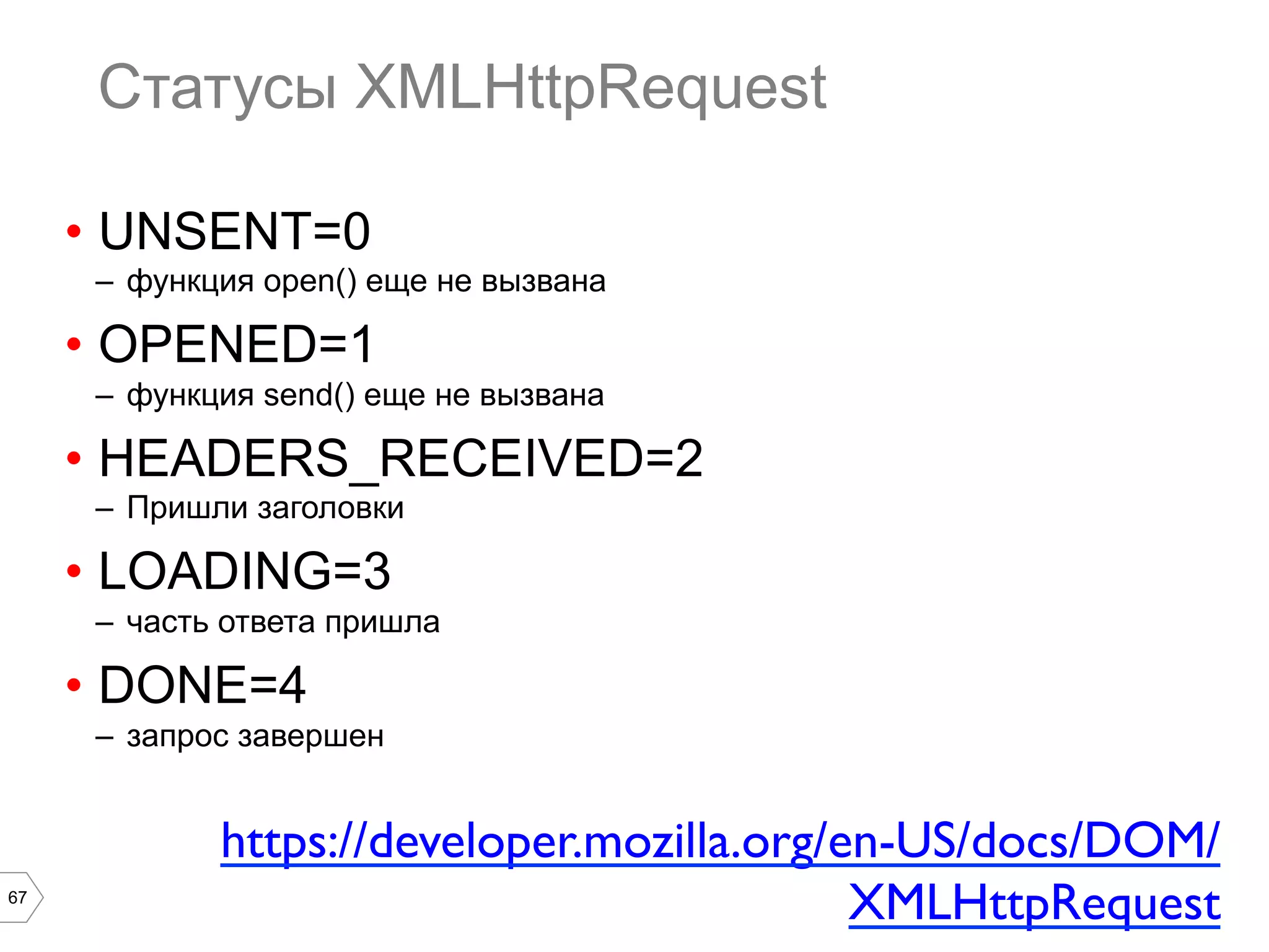 67
Статусы XMLHttpRequest
•  UNSENT=0
–  функция open() еще не вызвана
•  OPENED=1
–  функция send() еще не вызвана
•  HEADERS_RECEIVED=2
–  Пришли заголовки
•  LOADING=3
–  часть ответа пришла
•  DONE=4
–  запрос завершен
https://developer.mozilla.org/en-US/docs/DOM/
XMLHttpRequest	

 