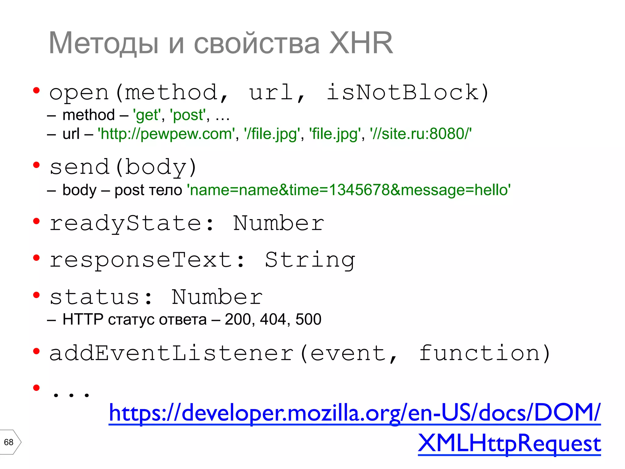 68
Методы и свойства XHR
•  open(method, url, isNotBlock)
–  method – 'get', 'post', …
–  url – 'http://pewpew.com', '/file.jpg', 'file.jpg', '//site.ru:8080/'
•  send(body)
–  body – post тело 'name=name&time=1345678&message=hello'
•  readyState: Number
•  responseText: String
•  status: Number
–  HTTP статус ответа – 200, 404, 500
•  addEventListener(event, function)
•  ...
https://developer.mozilla.org/en-US/docs/DOM/
XMLHttpRequest	

 