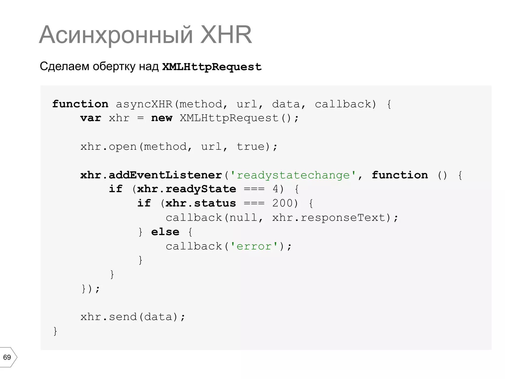 69
Сделаем обертку над XMLHttpRequest
Асинхронный XHR
function asyncXHR(method, url, data, callback) {
var xhr = new XMLHttpRequest();
xhr.open(method, url, true);
xhr.addEventListener('readystatechange', function () {
if (xhr.readyState === 4) {
if (xhr.status === 200) {
callback(null, xhr.responseText);
} else {
callback('error');
}
}
});
xhr.send(data);
}
 