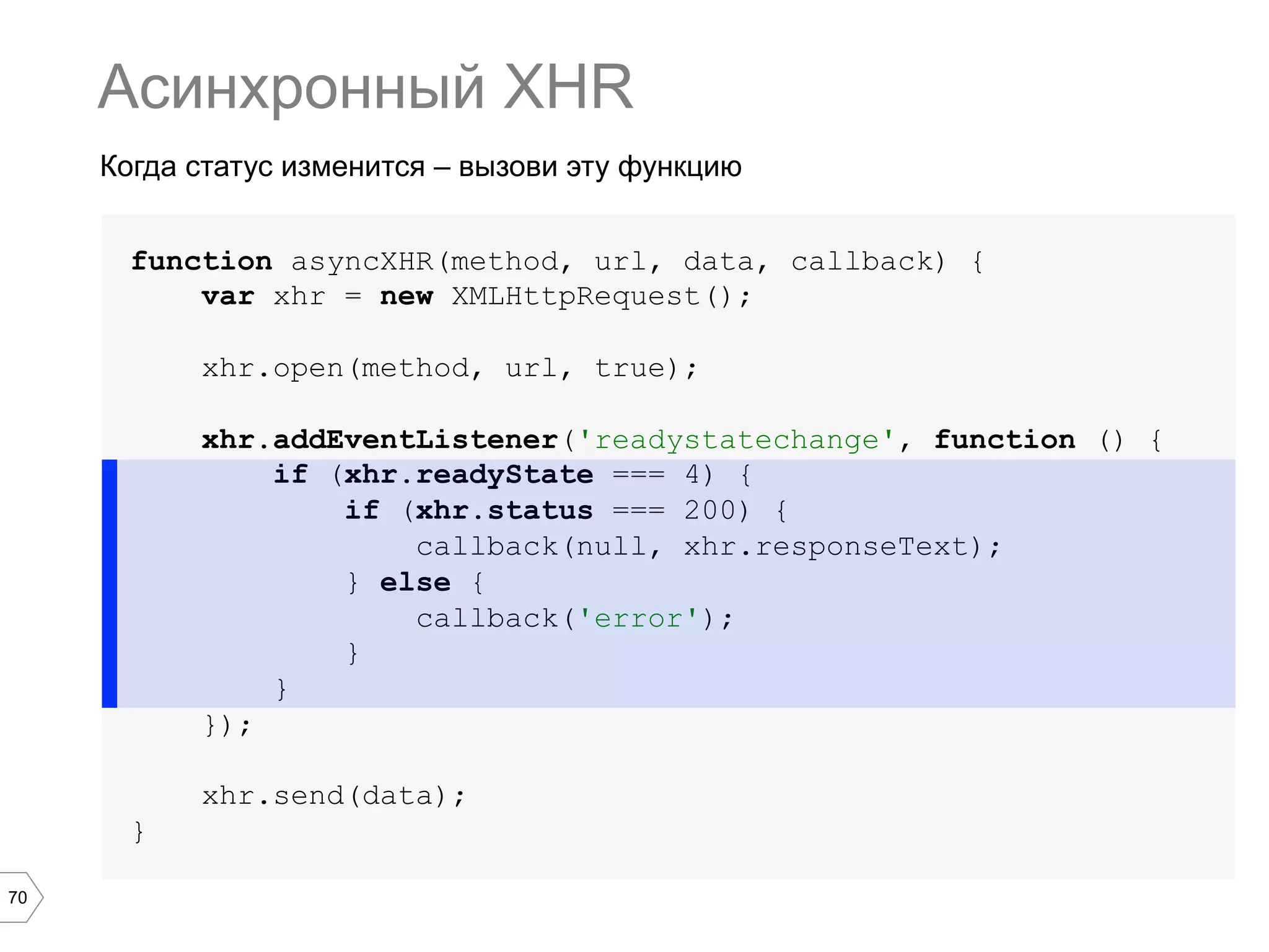 70
Когда статус изменится – вызови эту функцию
Асинхронный XHR
function asyncXHR(method, url, data, callback) {
var xhr = new XMLHttpRequest();
xhr.open(method, url, true);
xhr.addEventListener('readystatechange', function () {
if (xhr.readyState === 4) {
if (xhr.status === 200) {
callback(null, xhr.responseText);
} else {
callback('error');
}
}
});
xhr.send(data);
}
 