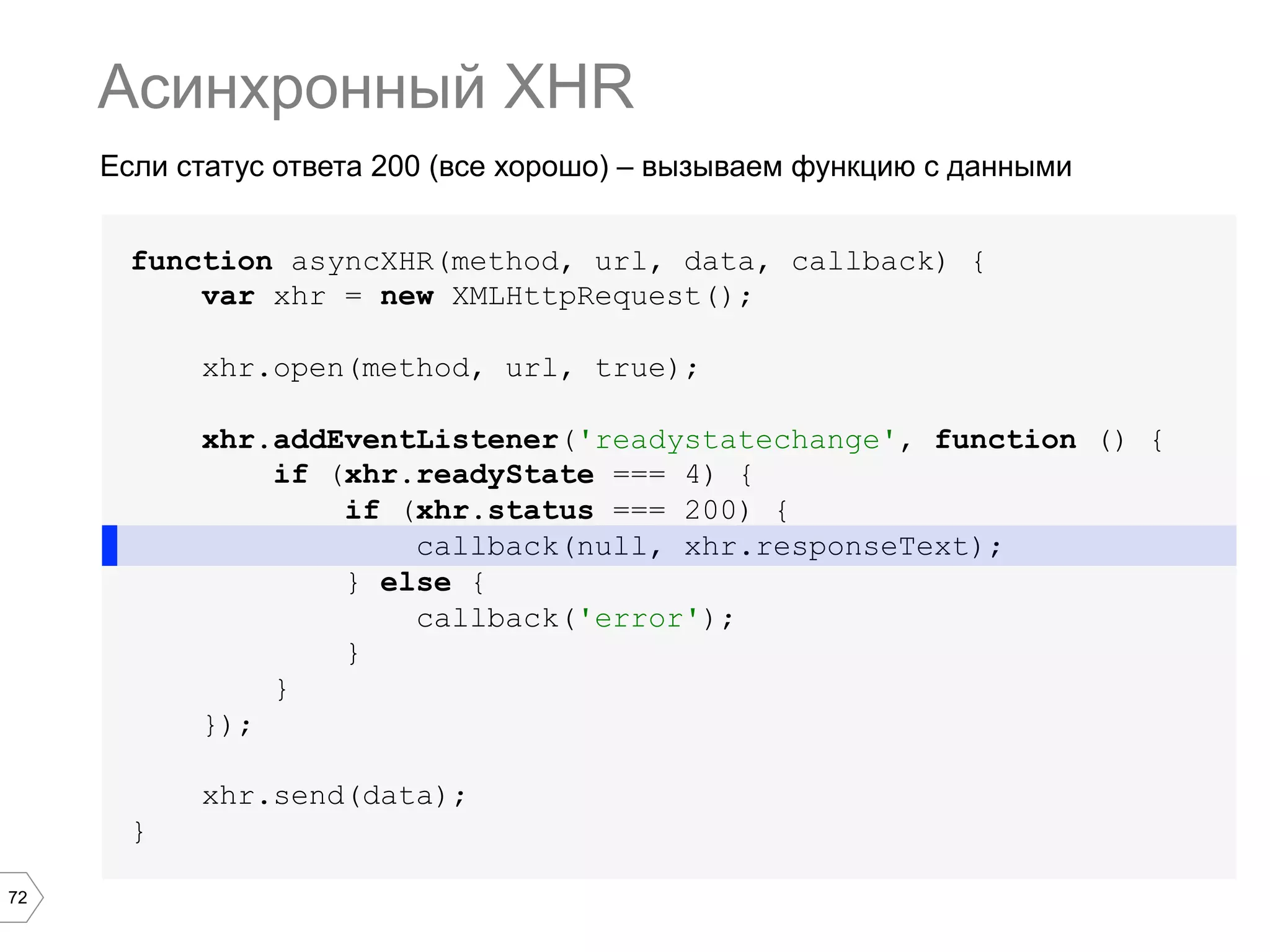 72
Если статус ответа 200 (все хорошо) – вызываем функцию с данными
Асинхронный XHR
function asyncXHR(method, url, data, callback) {
var xhr = new XMLHttpRequest();
xhr.open(method, url, true);
xhr.addEventListener('readystatechange', function () {
if (xhr.readyState === 4) {
if (xhr.status === 200) {
callback(null, xhr.responseText);
} else {
callback('error');
}
}
});
xhr.send(data);
}
 