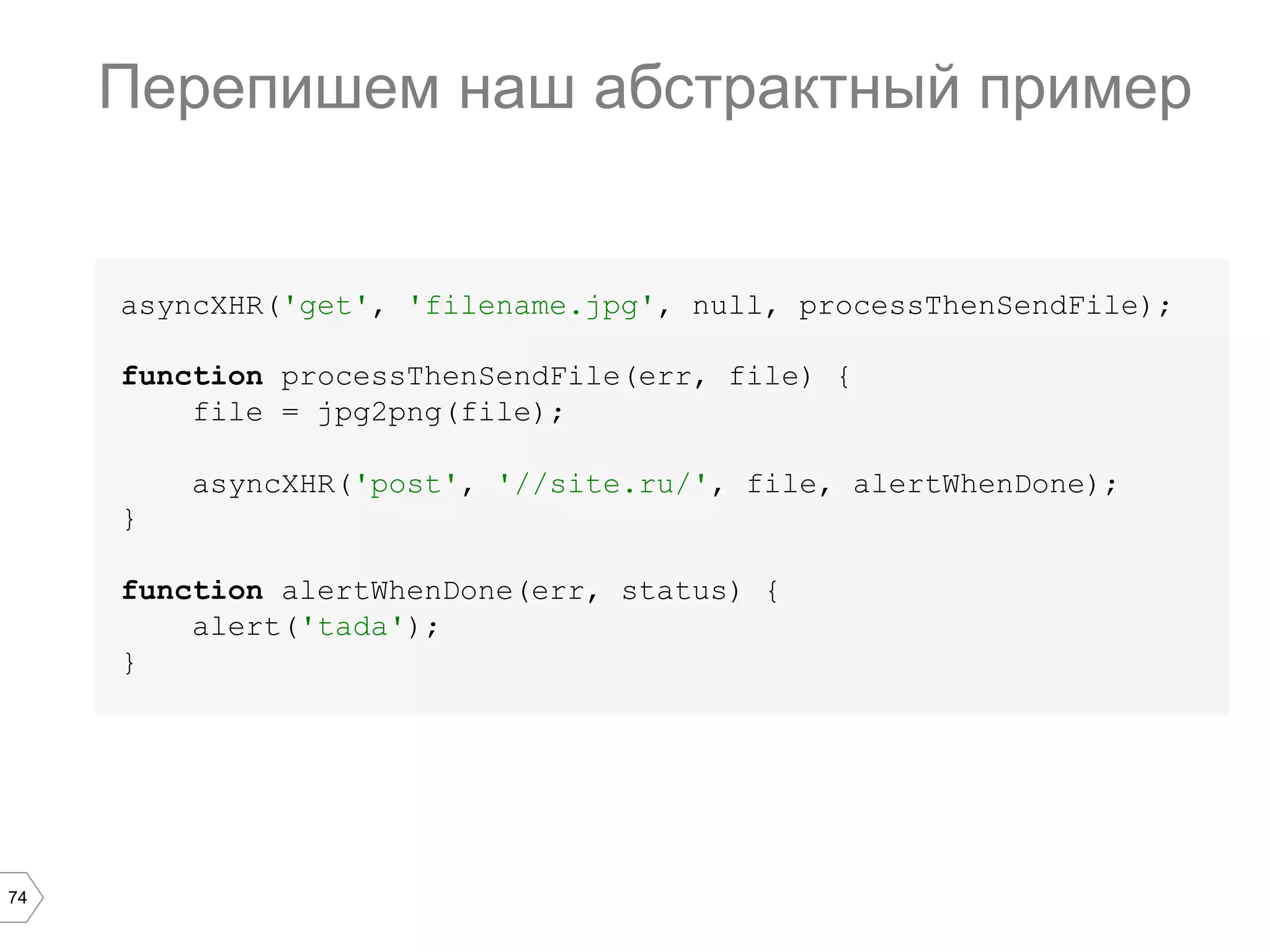 74
Перепишем наш абстрактный пример
asyncXHR('get', 'filename.jpg', null, processThenSendFile);
function processThenSendFile(err, file) {
file = jpg2png(file);
asyncXHR('post', '//site.ru/', file, alertWhenDone);
}
function alertWhenDone(err, status) {
alert('tada');
}
 