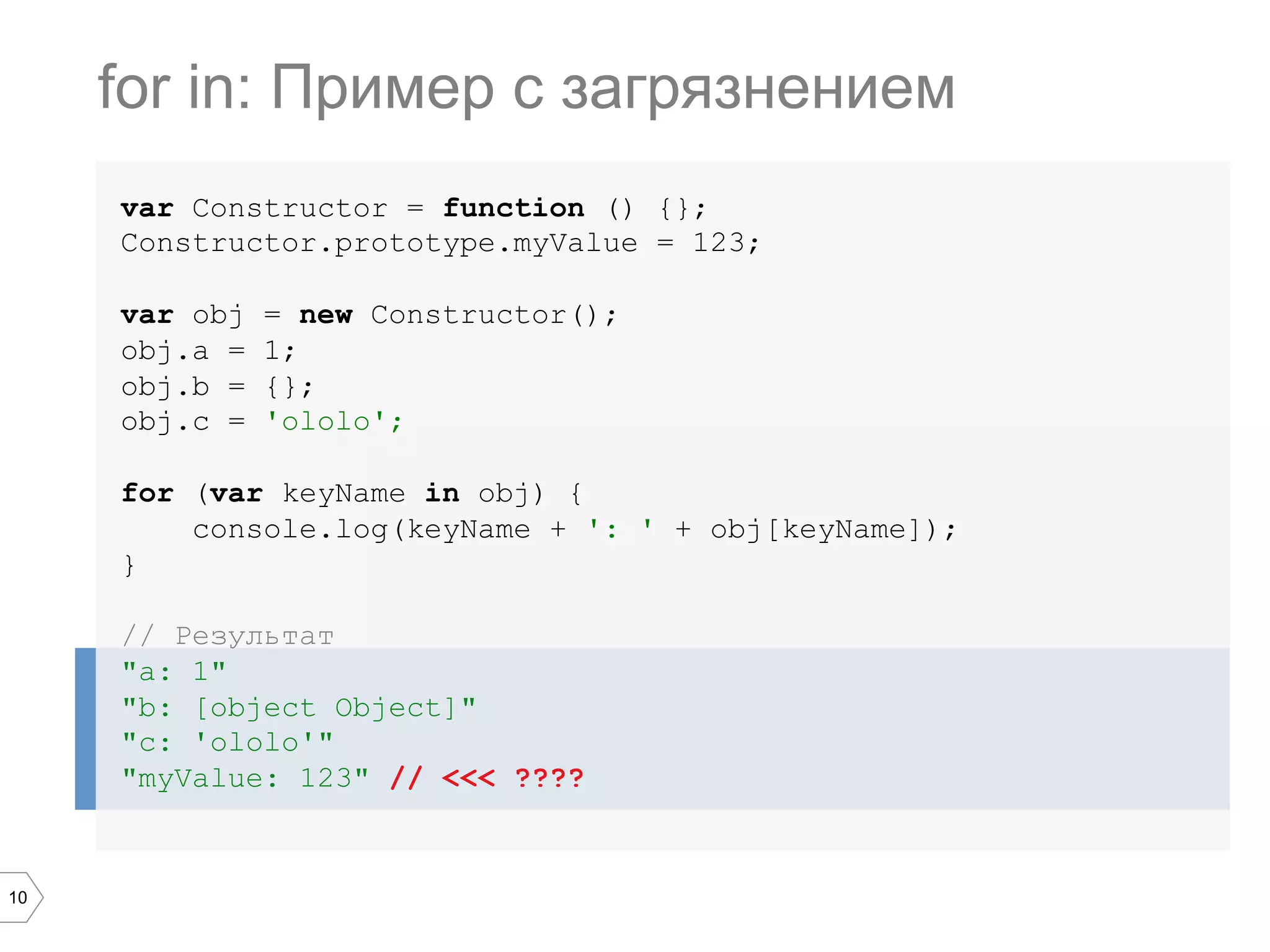 10 var Constructor = function () {}; Constructor.prototype.myValue = 123; var obj = new Constructor(); obj.a = 1; obj.b = {}; obj.c = 'ololo'; for (var keyName in obj) { console.log(keyName + ': ' + obj[keyName]); } // Результат "a: 1" "b: [object Object]" "c: 'ololo'" "myValue: 123" // <<< ???? for in: Пример с загрязнением 