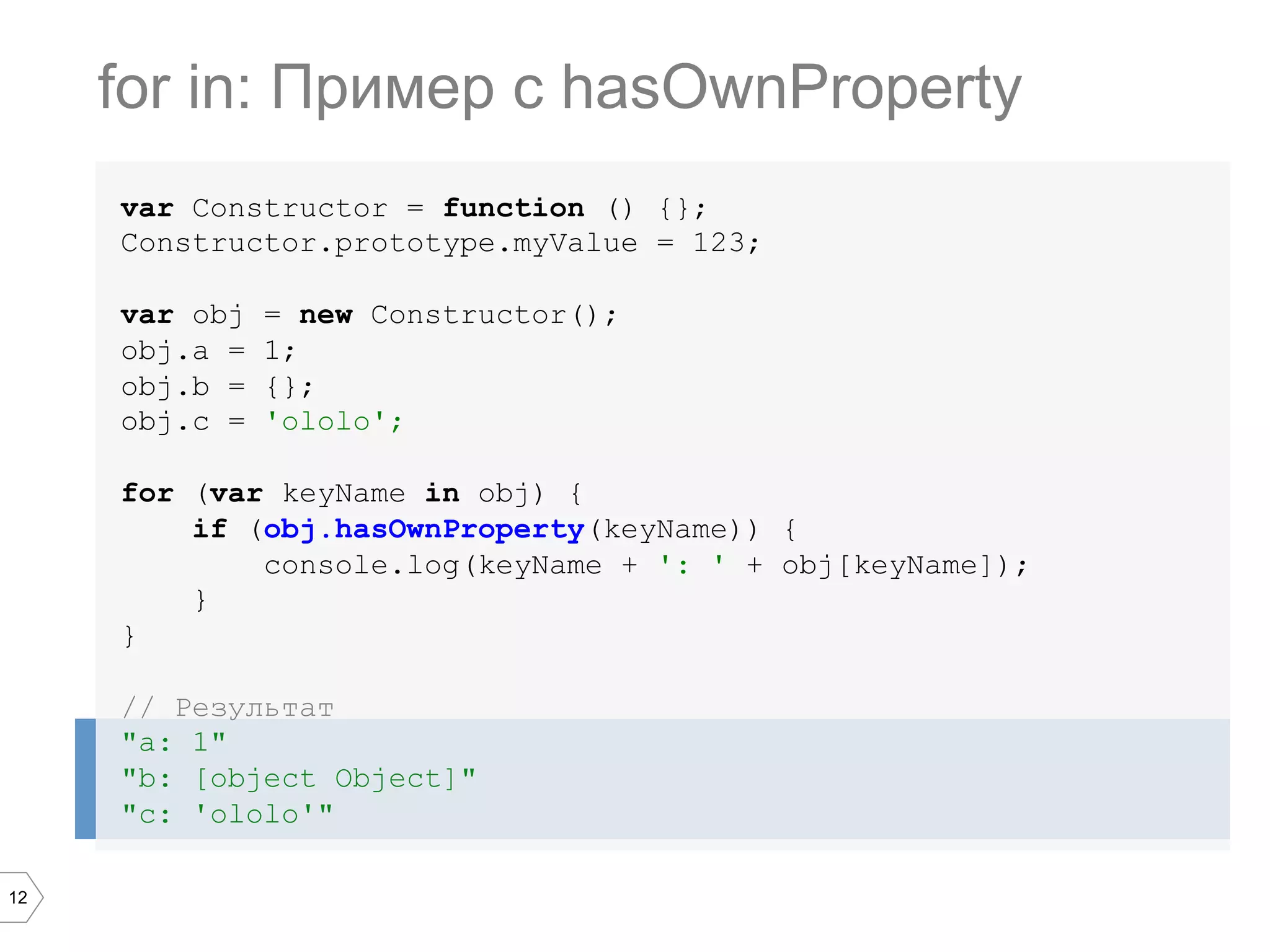 12 var Constructor = function () {}; Constructor.prototype.myValue = 123; var obj = new Constructor(); obj.a = 1; obj.b = {}; obj.c = 'ololo'; for (var keyName in obj) { if (obj.hasOwnProperty(keyName)) { console.log(keyName + ': ' + obj[keyName]); } } // Результат "a: 1" "b: [object Object]" "c: 'ololo'" for in: Пример c hasOwnProperty 