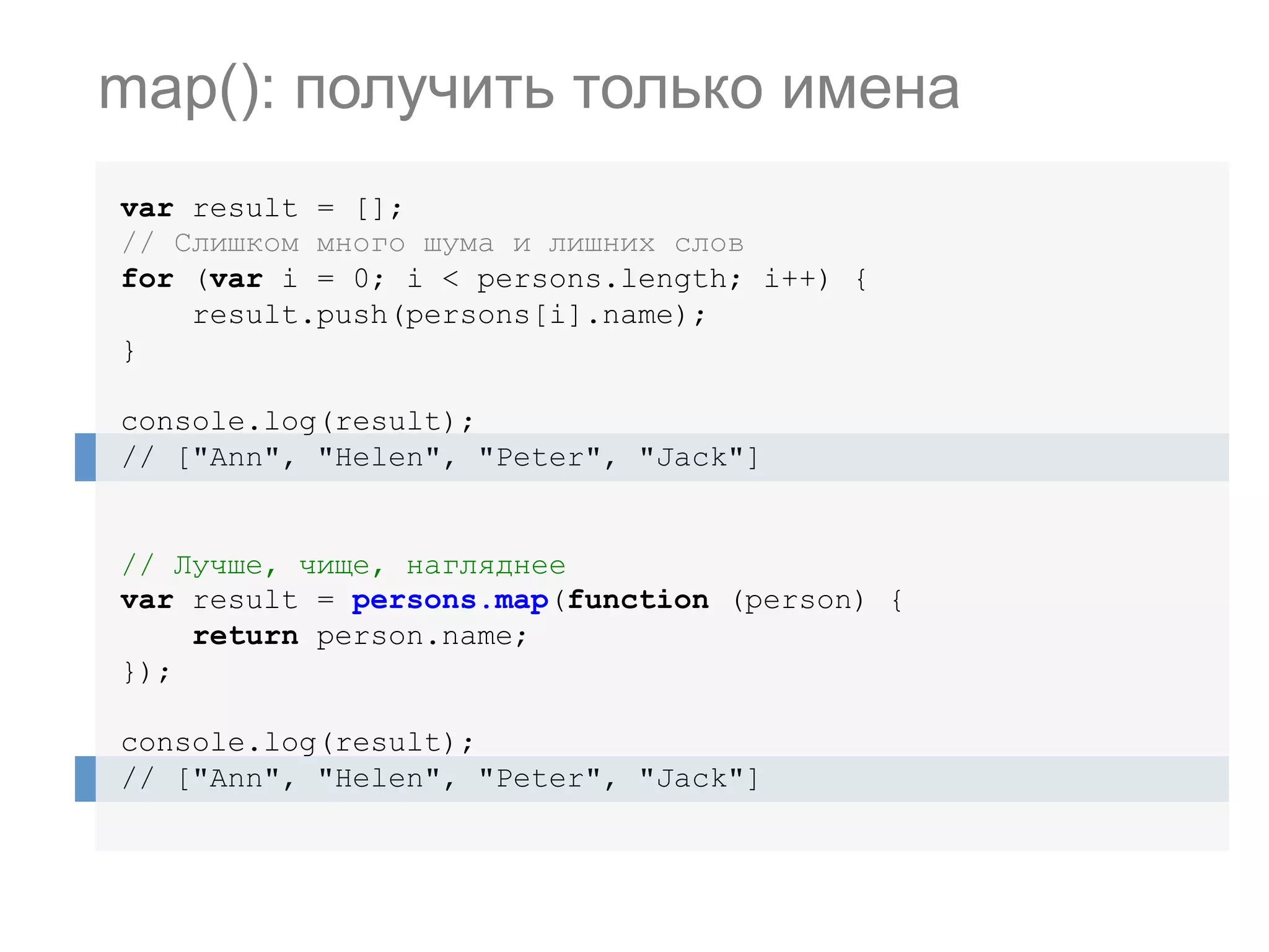 var result = []; // Слишком много шума и лишних слов for (var i = 0; i < persons.length; i++) { result.push(persons[i].name); } console.log(result); // ["Ann", "Helen", "Peter", "Jack"] // Лучше, чище, нагляднее var result = persons.map(function (person) { return person.name; }); console.log(result); // ["Ann", "Helen", "Peter", "Jack"] map(): получить только имена 