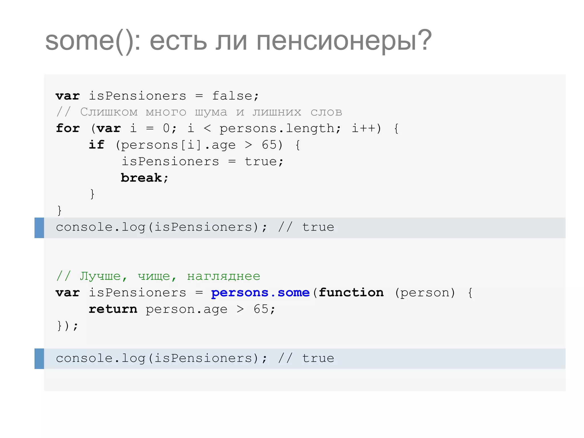 var isPensioners = false; // Слишком много шума и лишних слов for (var i = 0; i < persons.length; i++) { if (persons[i].age > 65) { isPensioners = true; break; } } console.log(isPensioners); // true // Лучше, чище, нагляднее var isPensioners = persons.some(function (person) { return person.age > 65; }); console.log(isPensioners); // true some(): есть ли пенсионеры? 