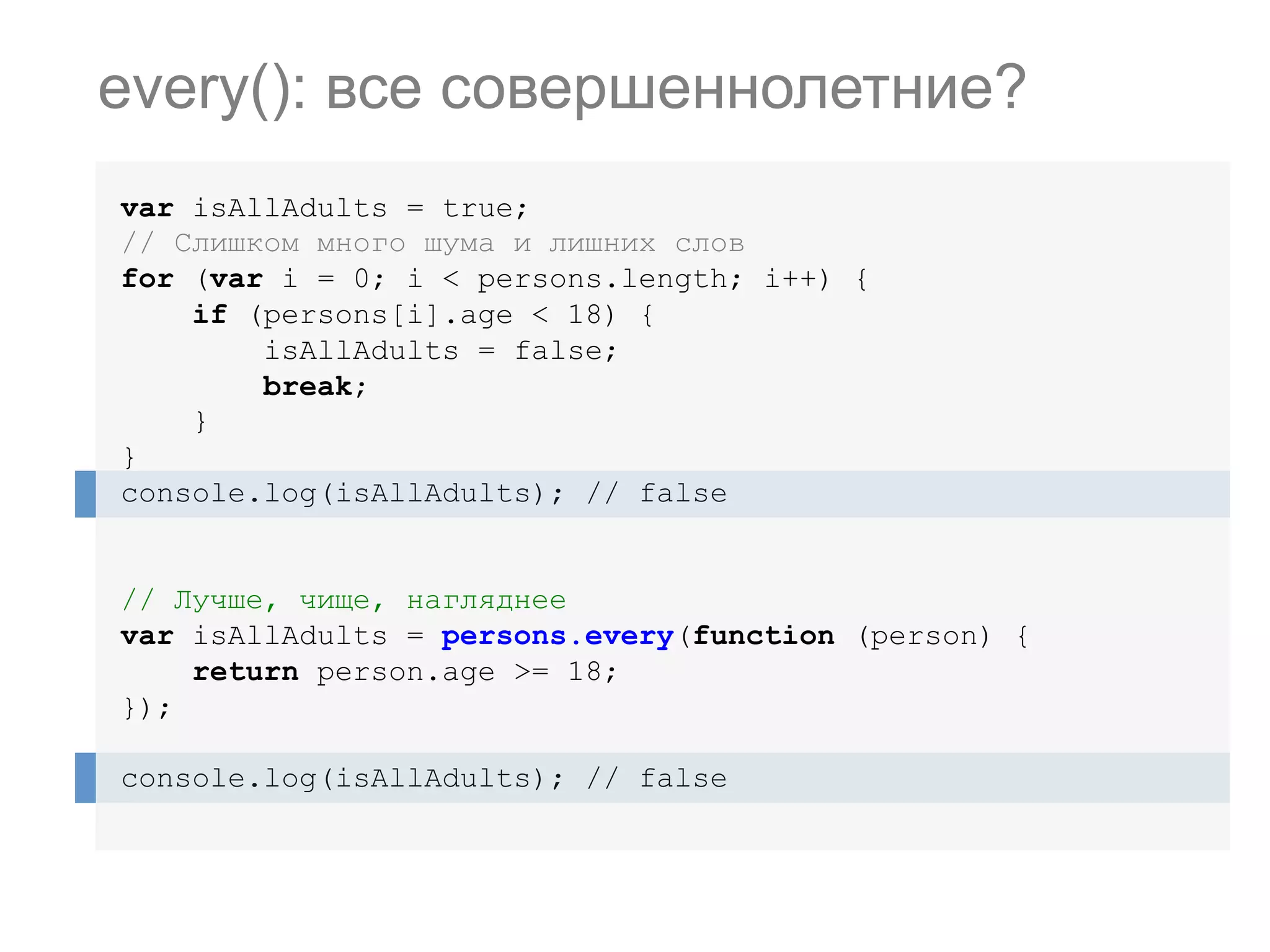 var isAllAdults = true; // Слишком много шума и лишних слов for (var i = 0; i < persons.length; i++) { if (persons[i].age < 18) { isAllAdults = false; break; } } console.log(isAllAdults); // false // Лучше, чище, нагляднее var isAllAdults = persons.every(function (person) { return person.age >= 18; }); console.log(isAllAdults); // false every(): все совершеннолетние? 