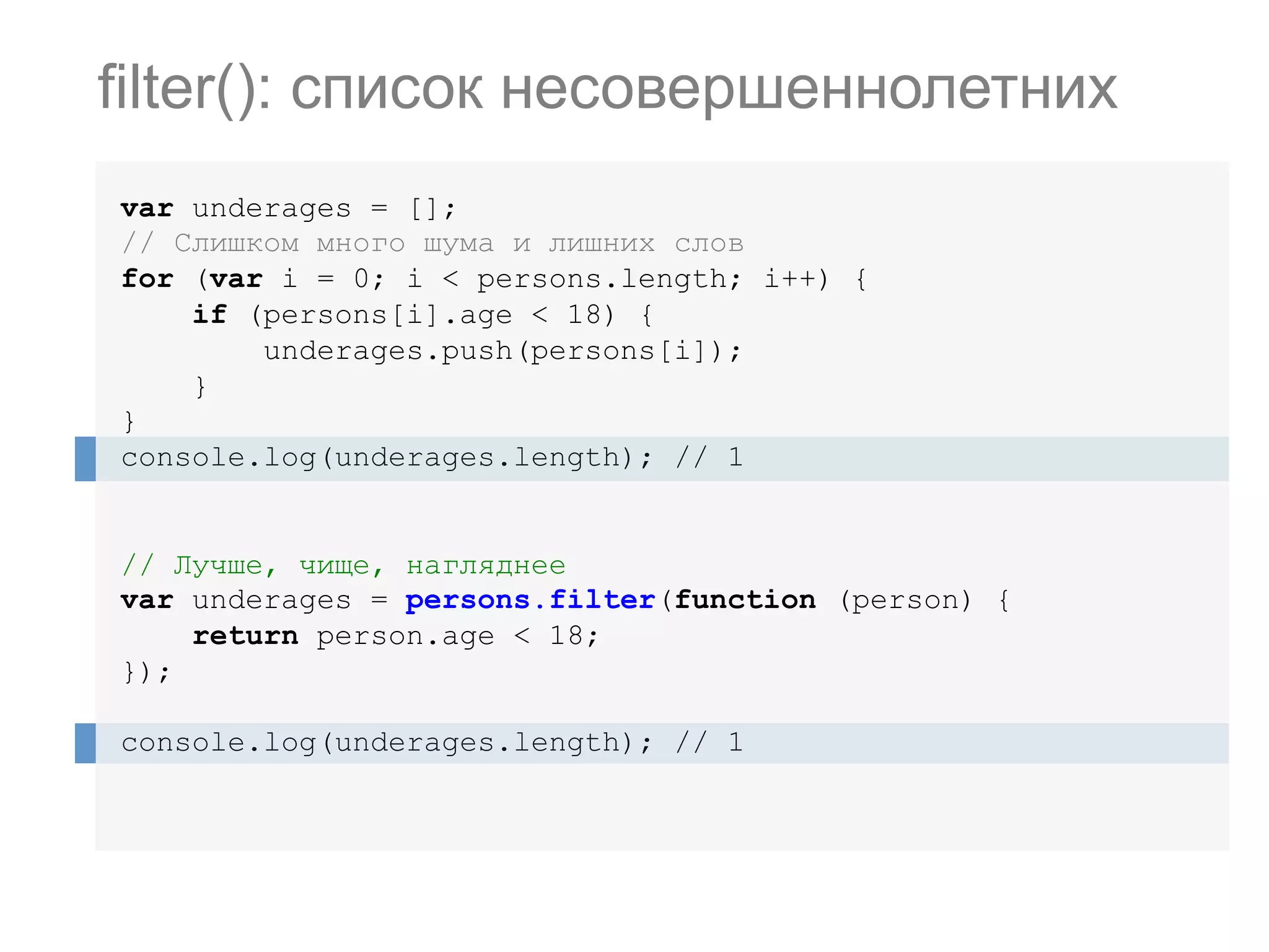 var underages = []; // Слишком много шума и лишних слов for (var i = 0; i < persons.length; i++) { if (persons[i].age < 18) { underages.push(persons[i]); } } console.log(underages.length); // 1 // Лучше, чище, нагляднее var underages = persons.filter(function (person) { return person.age < 18; }); console.log(underages.length); // 1 filter(): список несовершеннолетних 