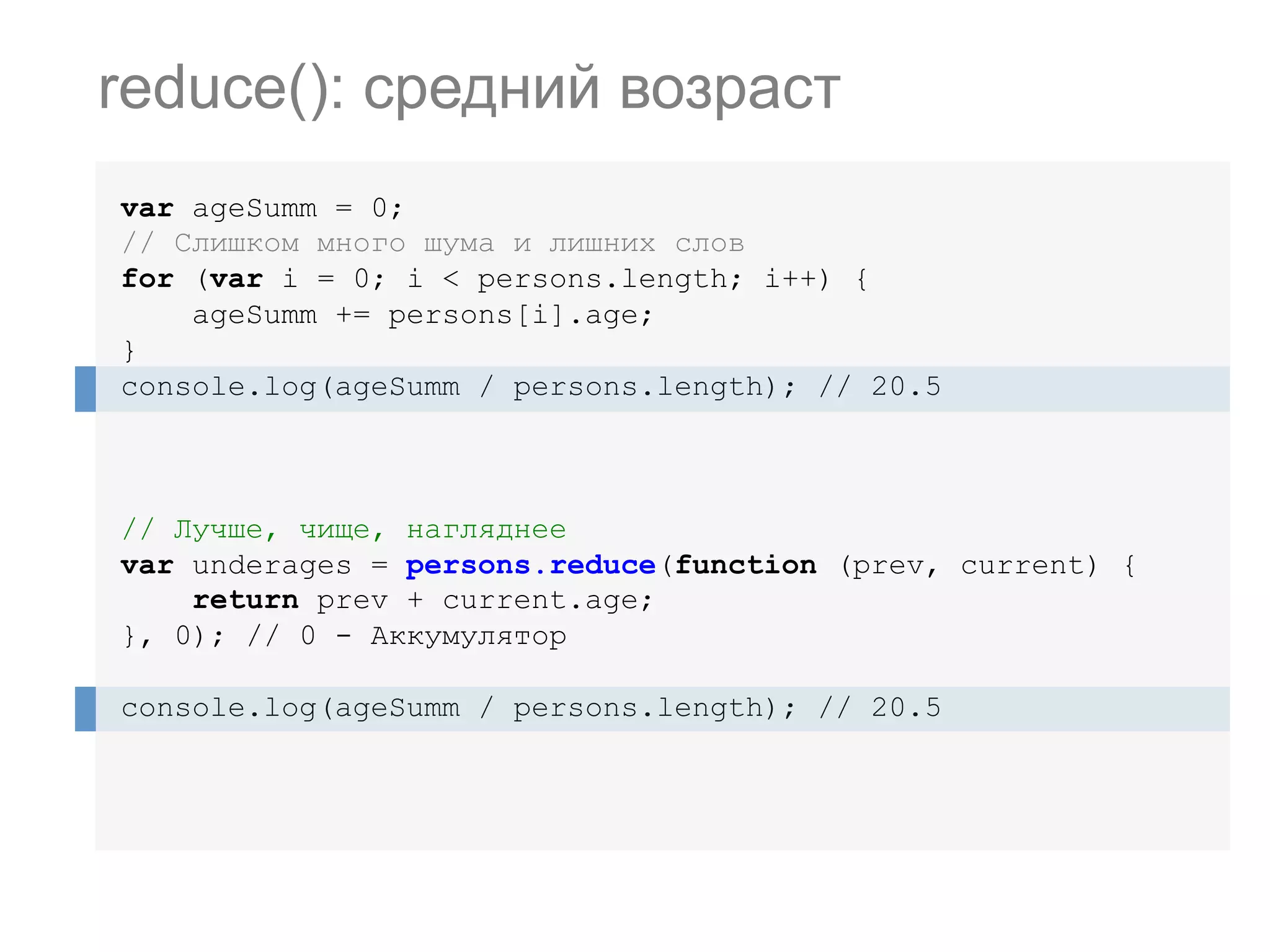 var ageSumm = 0; // Слишком много шума и лишних слов for (var i = 0; i < persons.length; i++) { ageSumm += persons[i].age; } console.log(ageSumm / persons.length); // 20.5 // Лучше, чище, нагляднее var underages = persons.reduce(function (prev, current) { return prev + current.age; }, 0); // 0 - Аккумулятор console.log(ageSumm / persons.length); // 20.5 reduce(): средний возраст 