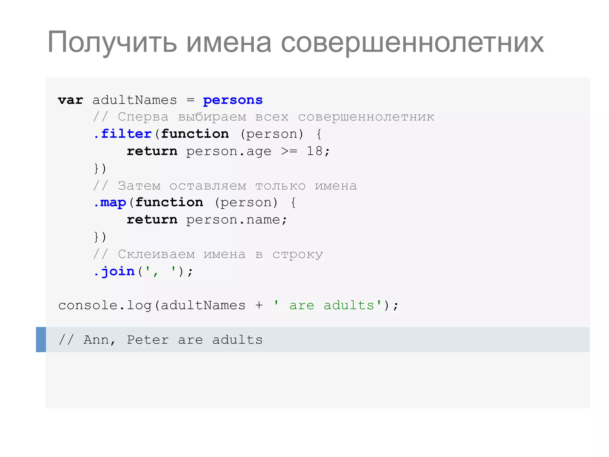 var adultNames = persons // Сперва выбираем всех совершеннолетник .filter(function (person) { return person.age >= 18; }) // Затем оставляем только имена .map(function (person) { return person.name; }) // Склеиваем имена в строку .join(', '); console.log(adultNames + ' are adults'); // Ann, Peter are adults Получить имена совершеннолетних 