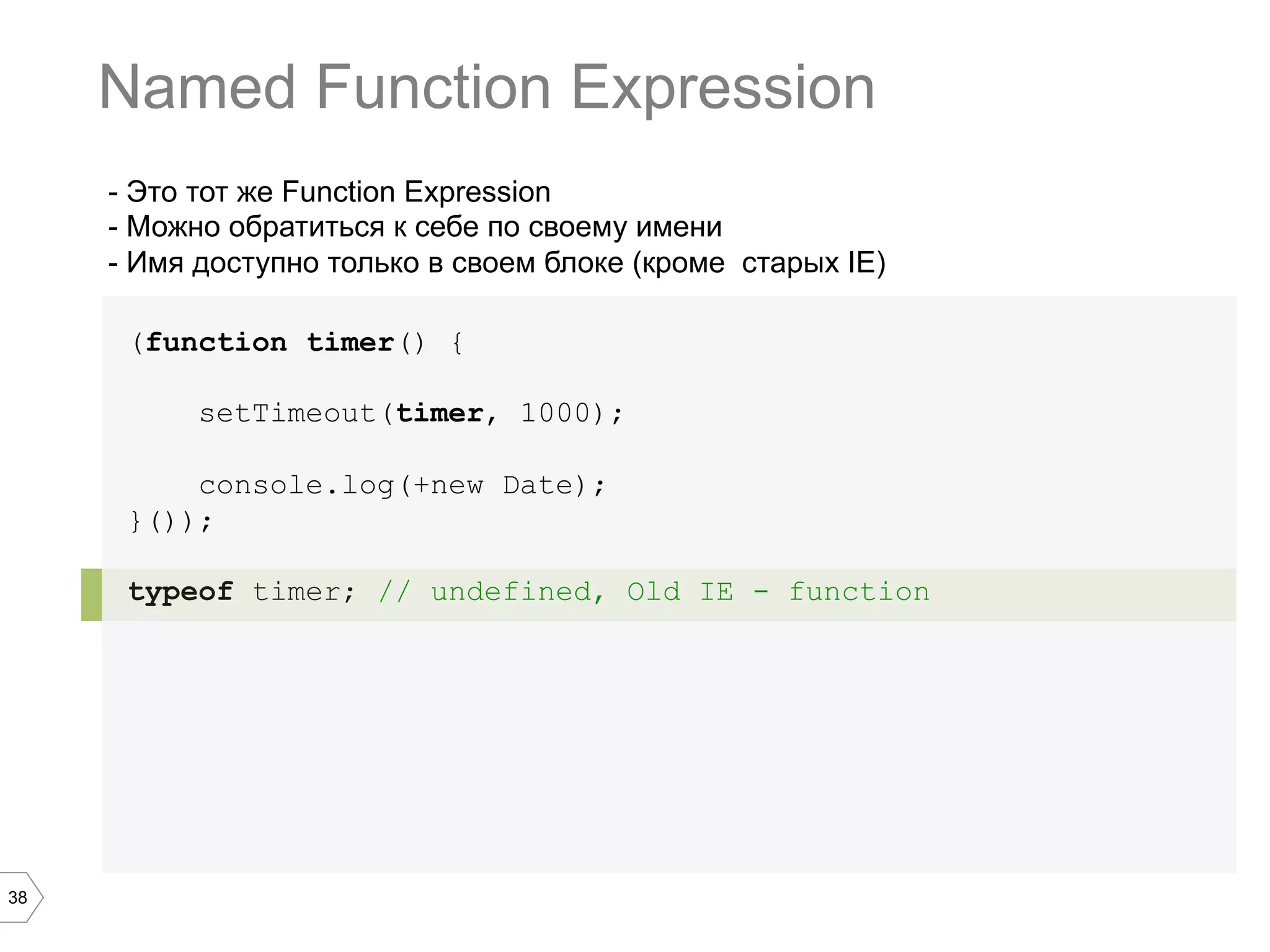 38 - Это тот же Function Expression - Можно обратиться к себе по своему имени - Имя доступно только в своем блоке (кроме старых IE) (function timer() { setTimeout(timer, 1000); console.log(+new Date); }()); typeof timer; // undefined, Old IE - function Named Function Expression 