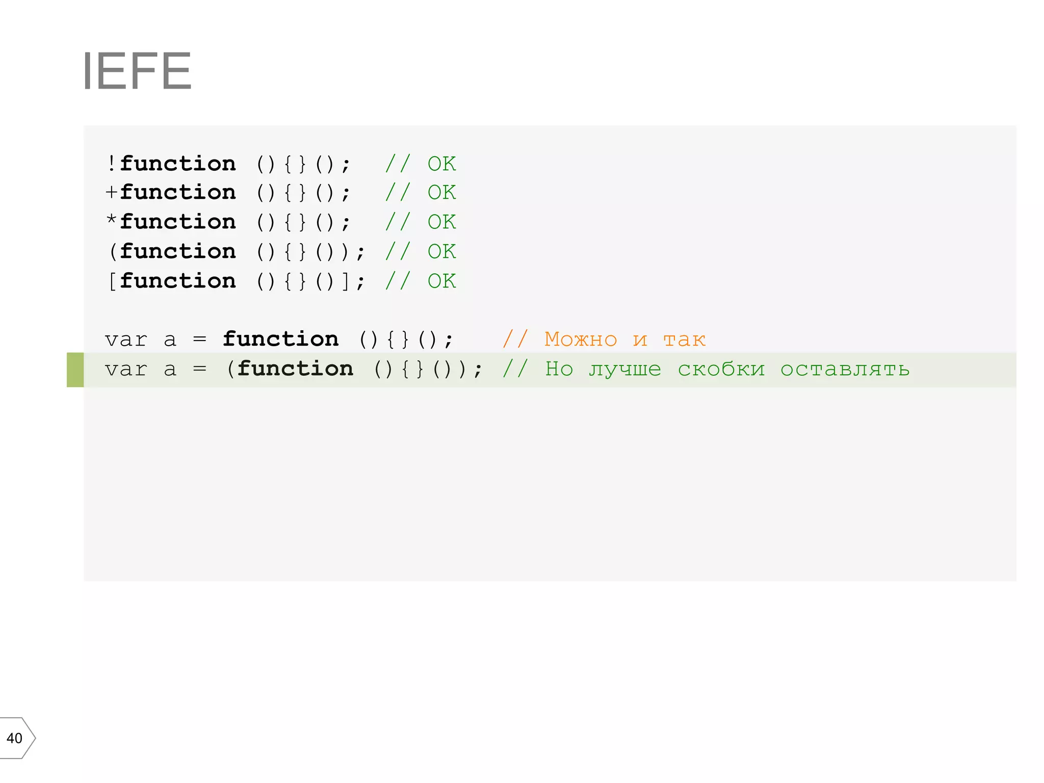 40 !function (){}(); // OK +function (){}(); // OK *function (){}(); // OK (function (){}()); // OK [function (){}()]; // OK var a = function (){}(); // Можно и так var a = (function (){}()); // Но лучше скобки оставлять IEFE 