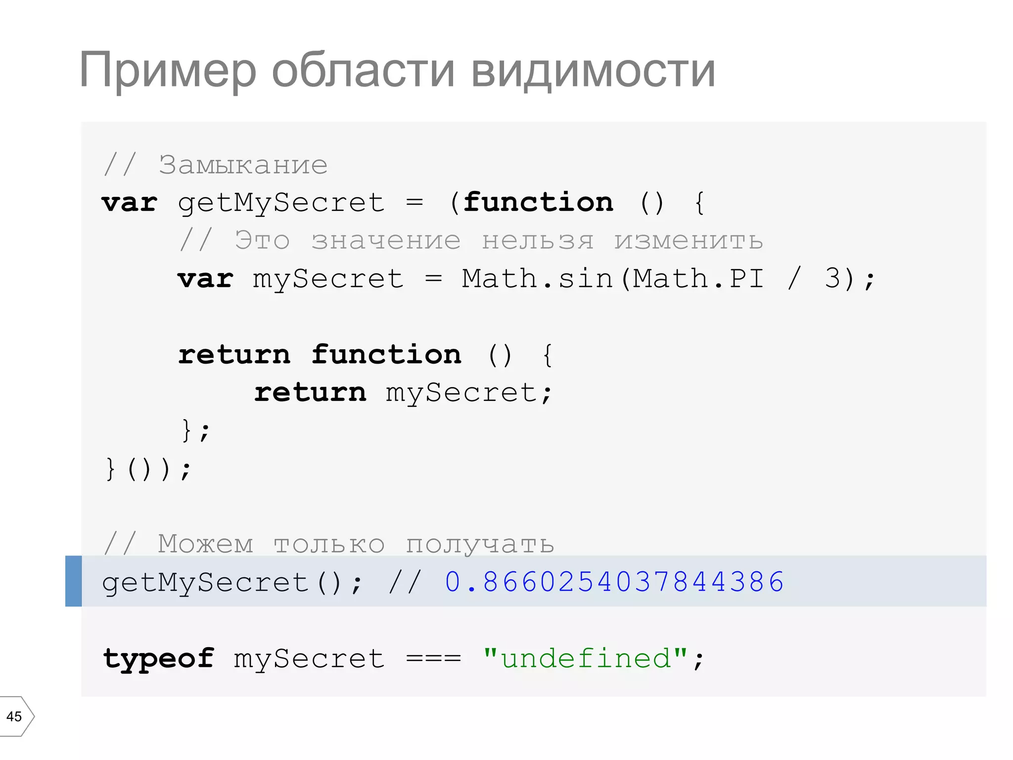 45 // Замыкание var getMySecret = (function () { // Это значение нельзя изменить var mySecret = Math.sin(Math.PI / 3); return function () { return mySecret; }; }()); // Можем только получать getMySecret(); // 0.8660254037844386 typeof mySecret === "undefined"; Пример области видимости 
