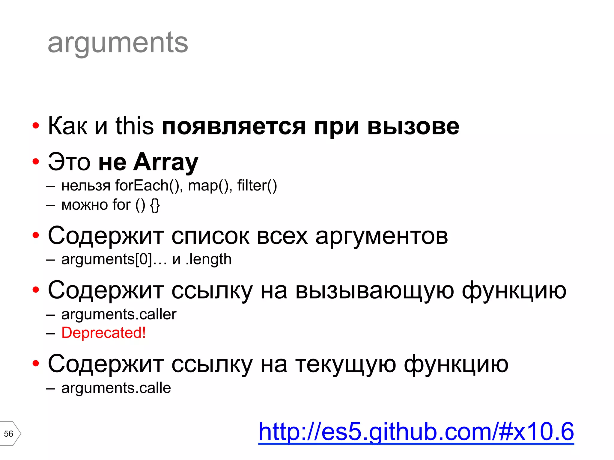 56 arguments •  Как и this появляется при вызове •  Это не Array –  нельзя forEach(), map(), filter() –  можно for () {} •  Содержит список всех аргументов –  arguments[0]… и .length •  Содержит ссылку на вызывающую функцию –  arguments.caller –  Deprecated! •  Содержит ссылку на текущую функцию –  arguments.calle http://es5.github.com/#x10.6 