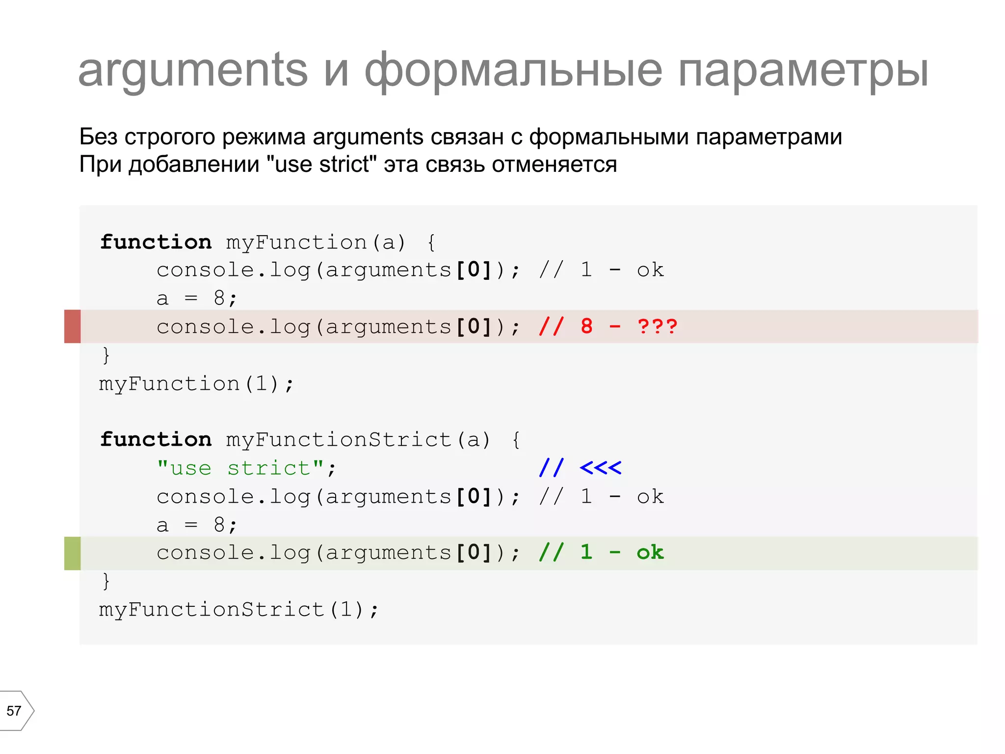 57 function myFunction(a) { console.log(arguments[0]); // 1 - ok a = 8; console.log(arguments[0]); // 8 - ??? } myFunction(1); function myFunctionStrict(a) { "use strict"; // <<< console.log(arguments[0]); // 1 - ok a = 8; console.log(arguments[0]); // 1 - ok } myFunctionStrict(1); arguments и формальные параметры Без строгого режима arguments связан с формальными параметрами При добавлении "use strict" эта связь отменяется 
