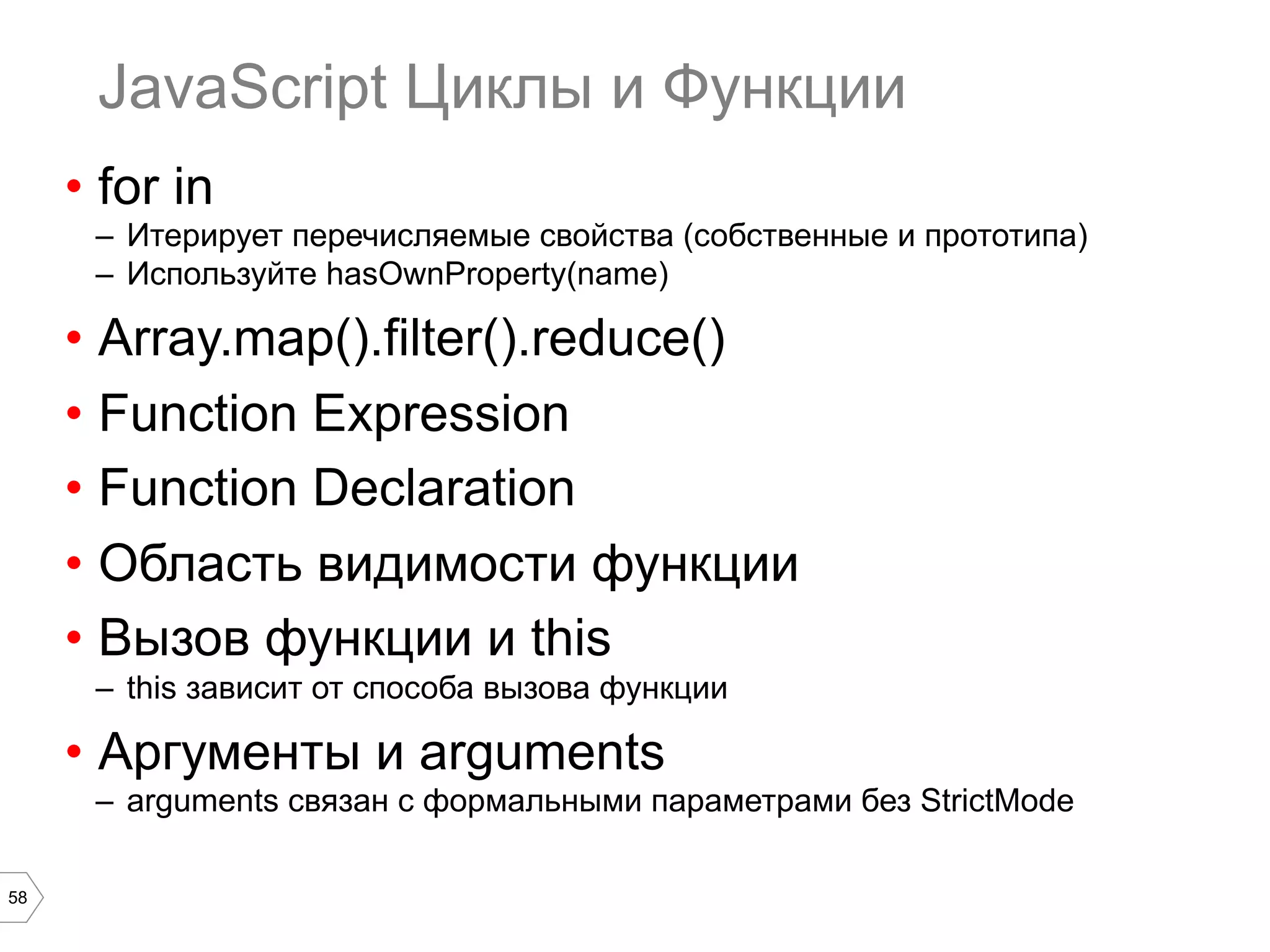 58 JavaScript Циклы и Функции •  for in –  Итерирует перечисляемые свойства (собственные и прототипа) –  Используйте hasOwnProperty(name) •  Array.map().filter().reduce() •  Function Expression •  Function Declaration •  Область видимости функции •  Вызов функции и this –  this зависит от способа вызова функции •  Аргументы и arguments –  arguments связан с формальными параметрами без StrictMode 